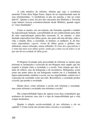 A cada tentativa de reforma, mínima que seja, a resistência
aumenta! Como dizia Edgar Faure, depois de ter experimentado uma de
suas reformazinhas, “o imobilismo se pôs em marcha, e não sei como
detê-lo”. Quanto a mim, fui alvo dos sarcasmos dos Diafoirus e Trissotin
(cujo número cresceu consideravelmente desde Molière), quando sugeri
as “cinco finalidades”.
Como as mentes, em sua maioria, são formadas segundo o modelo
da especialização fechada, a possibilidade de um conhecimento para além
de uma especialização parece-lhes insensata. E, no entanto, o mais
limitado especialista tem idéias gerais, das quais não tem dúvidas, sobre a
vida, o mundo, Deus, a sociedade, os homens, as mulheres. E, de fato,
esses especialistas, experts, vivem de idéias gerais e globais, mas
arbitrárias, nunca criticadas, nunca refletidas. O reino dos especialistas é
o reino das mais ocas idéias gerais, sendo que a mais oca de todas é a de
que não há necessidade de idéia geral.
O bloqueio levantado pela necessidade de reformar as mentes para
reformar as instituições é acrescido de um bloqueio mais amplo, que diz
respeito à relação entre a sociedade e a escola. Uma relação que não é
tanto de reflexo, mas de holograma e de recorrência. Holograma: assim
como um ponto único de um holograma contém em si a totalidade da
figura representada, também a escola, em sua singularidade, contém em si
a presença da sociedade como um todo. Recorrência: a sociedade produz
a escola, que produz a sociedade.
Diante disso, como reformar a escola sem reformar a sociedade,
mas como reformar a sociedade sem reformar a escola?
Há a impossibilidade lógica de superar essas duas contradições que
acabamos de enunciar; mas este é o tipo de impossibilidade que a vida
sempre desdenhou.
Quanto à relação escola-sociedade, já nos referimos a ela no
capítulo 7. Como existe um circuito entre a escola e a sociedade —
100
 