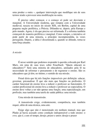 uma produz a outra –, qualquer intervenção que modifique um de seus
termos tende a provocar uma modificação na outra.
É preciso saber começar, e o começo só pode ser desviante e
marginal. A Universidade moderna, que rompeu com a Universidade
medieval, nasceu no início do século XIX, em Berlim, capital de uma
pequena nação periférica, a Prússia. Difundiu-se, depois, pela Europa e
pelo mundo. Agora, é ela que precisa ser reformada. E a reforma também
começará de maneira periférica e marginal. Como sempre, a iniciativa só
pode partir de uma minoria, a princípio incompreendida, às vezes
perseguida. Depois, a idéia é disseminada e, quando se difunde, torna-se
uma força atuante.
A missão
É nesse sentido que podemos responder à questão colocada por Karl
Marx, em uma de suas teses sobre Feuerbach: “Quem educará os
educadores?” Será uma minoria de educadores, animados pela fé na
necessidade de reformar o pensamento e de regenerar o ensino. São os
educadores que já têm, no íntimo, o sentido de sua missão.
Freud dizia que há três funções impossíveis por definição: educar,
governar, psicanalisar. É que são mais que funções ou profissões. O
caráter funcional do ensino leva a reduzir o professor ao funcionário. O
caráter profissional do ensino leva a reduzir o professor ao especialista. O
ensino deve voltar a ser não apenas uma função, uma especialização, um
profissão, mas também uma tarefa de saúde pública: uma missão.
Uma missão de transmissão.
A transmissão exige, evidentemente, competência, mas também
requer, além de uma técnica, uma arte.
Exige algo que não é mencionado em nenhum manual, mas que
Platão já havia acusado como condição indispensável a todo ensino: o
eros, que é, a um só tempo, desejo, prazer e amor; desejo e prazer
101
 