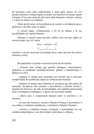 de transmitir, amor pelo conhecimento e amor pelos alunos. O eros
permite dominar a fruição ligada ao poder, em benefício da fruição ligada
à doação. É isso que, antes de tudo mais, pode despertar o desejo, o prazer
e o amor no aluno e no estudante.
Onde não há amor, só há problemas de carreira e de dinheiro para o
professor; e de tédio, para os alunos.
A missão supõe, evidentemente, a fé: fé na cultura e fé nas
possibilidades do espírito humano.
Portanto, é missão muito elevada e difícil, uma vez que supõe, ao
mesmo tempo, arte, fé e amor.
Eros → missão → fé
↑_______↑______↓
constitui o círculo recorrente da trindade laica, onde cada um dos termos
alimenta o outro.
Recapitulemos os pontos essenciais da missão de ensinar:
– fornecer uma cultura que permita distinguir, contextualizar,
globalizar os problemas multidimensionais, globais e fundamentais, e
dedicar-se a eles;
– preparar as mentes para responder aos desafios que a crescente
complexidade dos problemas impõe ao conhecimento humano;
– preparar as mentes para enfrentar as incertezas que não param de
aumentar, levando-as não somente a descobrirem a história incerta e
aleatória do Universo, da vida, da humanidade, mas também promovendo
nelas a inteligência estratégica e a aposta em um mundo melhor.
– educar para a compreensão humana entre os próximos e os
distantes;
– no caso dos franceses, ensinar a filiação à França, à sua história, à
sua cultura, à cidadania republicana, e introduzir a filiação à Europa;
– ensinar a cidadania terrena, ensinando a humanidade em sua
unidade antropológica e suas diversidades individuais e culturais,
102
 