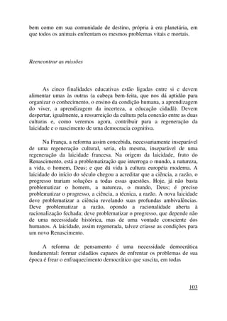 bem como em sua comunidade de destino, própria à era planetária, em
que todos os animais enfrentam os mesmos problemas vitais e mortais.
Reencontrar as missões
As cinco finalidades educativas estão ligadas entre si e devem
alimentar umas às outras (a cabeça bem-feita, que nos dá aptidão para
organizar o conhecimento, o ensino da condição humana, a aprendizagem
do viver, a aprendizagem da incerteza, a educação cidadã). Devem
despertar, igualmente, a ressurreição da cultura pela conexão entre as duas
culturas e, como veremos agora, contribuir para a regeneração da
laicidade e o nascimento de uma democracia cognitiva.
Na França, a reforma assim concebida, necessariamente inseparável
de uma regeneração cultural, seria, ela mesma, inseparável de uma
regeneração da laicidade francesa. Na origem da laicidade, fruto do
Renascimento, está a problematização que interroga o mundo, a natureza,
a vida, o homem, Deus; e que dá vida à cultura européia moderna. A
laicidade do início do século chegou a acreditar que a ciência, a razão, o
progresso trariam soluções a todas essas questões. Hoje, já não basta
problematizar o homem, a natureza, o mundo, Deus; é preciso
problematizar o progresso, a ciência, a técnica, a razão. A nova laicidade
deve problematizar a ciência revelando suas profundas ambivalências.
Deve problematizar a razão, opondo a racionalidade aberta à
racionalização fechada; deve problematizar o progresso, que depende não
de uma necessidade histórica, mas de uma vontade consciente dos
humanos. A laicidade, assim regenerada, talvez criasse as condições para
um novo Renascimento.
A reforma de pensamento é uma necessidade democrática
fundamental: formar cidadãos capazes de enfrentar os problemas de sua
época é frear o enfraquecimento democrático que suscita, em todas
103
 