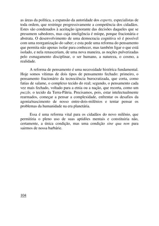 as áreas da política, a expansão da autoridade dos experts, especialistas de
toda ordem, que restringe progressivamente a competência dos cidadãos.
Estes são condenados à aceitação ignorante das decisões daqueles que se
presumem sabedores, mas cuja inteligência é míope, porque fracionária e
abstrata. O desenvolvimento de uma democracia cognitiva só é possível
com uma reorganização do saber; e esta pede uma reforma do pensamento
que permita não apenas isolar para conhecer, mas também ligar o que está
isolado, e nela renasceriam, de uma nova maneira, as noções pulverizadas
pelo esmagamento disciplinar, o ser humano, a natureza, o cosmo, a
realidade.
A reforma de pensamento é uma necessidade histórica fundamental.
Hoje somos vítimas de dois tipos de pensamento fechado: primeiro, o
pensamento fracionário da tecnociência burocratizada, que corta, como
fatias de salame, o complexo tecido do real; segundo, o pensamento cada
vez mais fechado, voltado para a etnia ou a nação, que recorta, como um
puzzle, o tecido da Terra-Pátria. Precisamos, pois, estar intelectualmente
rearmados, começar a pensar a complexidade, enfrentar os desafios da
agonia/nascimento de nosso entre-dois-milênios e tentar pensar os
problemas da humanidade na era planetária.
Essa é uma reforma vital para os cidadãos do novo milênio, que
permitiria o pleno uso de suas aptidões mentais e constituiria não,
certamente, a única condição, mas uma condição sine qua non para
sairmos de nossa barbárie.
104
 