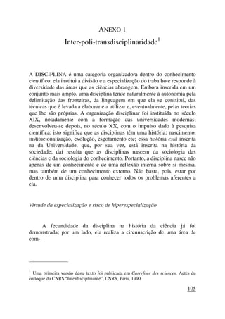 ANEXO 1
Inter-poli-transdisciplinaridade1
A DISCIPLINA é uma categoria organizadora dentro do conhecimento
científico; ela institui a divisão e a especialização do trabalho e responde à
diversidade das áreas que as ciências abrangem. Embora inserida em um
conjunto mais amplo, uma disciplina tende naturalmente à autonomia pela
delimitação das fronteiras, da linguagem em que ela se constitui, das
técnicas que é levada a elaborar e a utilizar e, eventualmente, pelas teorias
que lhe são próprias. A organização disciplinar foi instituída no século
XIX, notadamente com a formação das universidades modernas;
desenvolveu-se depois, no século XX, com o impulso dado à pesquisa
científica; isto significa que as disciplinas têm uma história: nascimento,
institucionalização, evolução, esgotamento etc; essa história está inscrita
na da Universidade, que, por sua vez, está inscrita na história da
sociedade; daí resulta que as disciplinas nascem da sociologia das
ciências e da sociologia do conhecimento. Portanto, a disciplina nasce não
apenas de um conhecimento e de uma reflexão interna sobre si mesma,
mas também de um conhecimento externo. Não basta, pois, estar por
dentro de uma disciplina para conhecer todos os problemas aferentes a
ela.
Virtude da especialização e risco de hiperespecialização
A fecundidade da disciplina na história da ciência já foi
demonstrada; por um lado, ela realiza a circunscrição de uma área de
com-
_____________________
1
Uma primeira versão deste texto foi publicada em Carrefour des sciences, Actes du
colloque du CNRS “Interdisciplinarité”, CNRS, Paris, 1990.
105
 