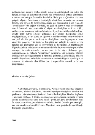 petência, sem a qual o conhecimento tornar-se-ia intangível; por outro, ela
revela, destaca ou constrói um objeto não trivial para o estudo científico:
é nesse sentido que Marcelin Berthelot dizia que a Química cria seu
próprio objeto. Entretanto, a instituição disciplinar acarreta, ao mesmo
tempo, um perigo de hiperespecialização do pesquisador e um risco de
“coisificação” do objeto estudado, do qual se corre o risco de esquecer
que é destacado ou construído. O objeto da disciplina será percebido,
então, como uma coisa auto-suficiente; as ligações e solidariedades desse
objeto com outros objetos estudados por outras disciplinas serão
negligenciadas, assim como as ligações e solidariedades com o universo
do qual ele faz parte. A fronteira disciplinar, sua linguagem e seus
conceitos próprios vão isolar a disciplina em relação às outras e em
relação aos problemas que se sobrepõem às disciplinas. A mentalidade
hiperdisciplinar vai tornar-se uma mentalidade de proprietário que proíbe
qualquer incursão estranha em sua parcela de saber. Sabemos que,
originalmente, a palavra “disciplina” designava um pequeno chicote
utilizado no autoflagelamento e permitia, portanto, a autocrítica; em seu
sentido degradado, a disciplina torna-se um meio de flagelar aquele que se
aventura no domínio das idéias que o especialista considera de sua
propriedade.
O olhar extradisciplinar
A abertura, portanto, é necessária. Acontece que um olhar ingênuo
de amador, alheio à disciplina, mesmo a qualquer disciplina, resolva um
problema cuja solução era invisível dentro da disciplina. O olhar ingênuo
– que não conhece, é óbvio, os obstáculos que a teoria existente levanta
contra a elaboração de uma nova visão – pode, em geral erradamente, mas
às vezes com acerto, permitir-se essa visão. Assim, Darwin, por exemplo,
era um amador esclarecido; Lewis Mumford tirou partido de sua falta de
formação universitária
106
 