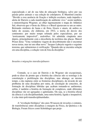 especializada e até de sua falta de educação biológica, salvo por sua
paixão pelos animais e sua coleção de coleópteros. E Mumford conclui:
“Devido a essa ausência de fixação e inibição escolares, nada impedia o
alerta de Darwin a cada manifestação do ambiente vivo.” assim também,
o meteorologista Wegener, ao olhar ingenuamente o mapa do Atlântico
Sul, observou que o Oeste da África e o Brasil ajustavam-se um ao outro.
Retirando similares de fauna e de flora, fósseis e atuais, de ambos os
lados do oceano, ele elaborou, em 1912, a teoria do desvio dos
continentes: por muito tempo refutada pelos especialistas, por ser
‘teoricamente impossível”, undenkbar, foi admitida cinqüenta anos
depois, principalmente com a descoberta da tectônica das placas. Marcel
Proust dizia: “Uma verdadeira viagem de descobrimento não é encontrar
novas terras, mas ter um olhar novo.” Jacques Labeyrie sugeriu o seguinte
teorema, que submetemos à verificação: “Quando não se encontra solução
em uma disciplina, a solução vem de fora da disciplina.”
Invasões e migrações interdisciplinares
Contudo, se o caso de Darwin e de Wegener são excepcionais,
pode-se dizer de pronto que a história das ciências não se restringe à da
constituição e proliferação das disciplinas, mas abrange, ao mesmo
tempo, a das rupturas entre as fronteiras disciplinares, da invasão de um
problema de uma disciplina por outra, de circulação de conceitos, de
formação de disciplinas híbridas que acabam tornando-se autônomas;
enfim, é também a história da formação de complexos, onde diferentes
disciplinas vão ser agregadas e aglutinadas. Ou seja, se a história oficial
da ciência é a da disciplinaridade, uma outra história, ligada e inseparável,
é a das inter-poli-transdisciplinaridades.
A “revolução biológica” dos anos 50 nasceu de invasões e contatos,
de transferências entre disciplinas à margem da Física, da Química e da
Biologia. Foram físicos como Schrödinger que proje-
107
 
