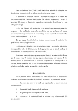 Hasta mediados del siglo XX la ciencia obedecía al principio de reducción que
disminuye el conocimiento de un todo al conocimiento de sus partes.

       El principio de reducción conduce         restringir lo complejo a lo simple. La
inteligencia parcelada, comparta mentalizada, mecanicista, reduccionista      rompe lo
complejo del mundo en fragmentos separados, fraccionando el problema, es            una
inteligencia miope.

       “Así es que llegamos a la inteligencia ciega. La inteligencia ciega destruye los
conjuntos y las totalidades, aísla todos sus objetos de sus ambientes .No puede
concebir el lazo inseparable entre el observador y el caso observado. Las realidades
claves son desintegradas.” (p.30,31)

        Lo que agrega la dificultad de conocer nuestro mundo de enfrentar los
problemas es el modo de pensamiento.

       La difusión cartesiana llevo a la división fragmentaria y mecanicista del mundo,
impregnándolo todo. El debilitamiento de la percepción de lo global conduce al
debilitamiento de la responsabilidad y de la solidaridad.

       A partir del planteamiento precedente nuestra hipótesis se funda en el hecho de
que la mayor parte de nuestros errores, cegueras, ignorancias, mal accionar de los
hombres radica en su incapacidad de reconocer y aprehender la complejidad de la
realidad, siendo imperante hoy en día el llamado paradigma de simplificación cuyos
principios son la disyunción, la reducción y la abstracción.



                                     DESARROLLO:

       En el presente trabajo analizaremos el libro Introducción al Pensamiento
Complejo del filosofo Edgar Morin que comienza su análisis a partir de cuatro puntos :

       1.       La causa del error es el modo de organización de nuestro saber en
sistema de ideas.

       2.       Ignorancia ligada al desarrollo de la ciencia.

       3.       Ceguera ligada al uso degradado de la razón.

       4.       Amenazas a la humanidad ligada al progreso ciego e incontrolado del
conocimiento.
 