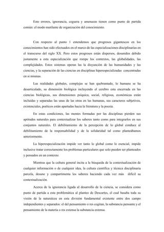 Esto errores, ignorancia, ceguera y amenazas tienen como punto de partida
común: el modo mutilante de organización del conocimiento.



       Con respecto al punto 1 entendemos que progresos gigantescos en los
conocimientos han sido efectuados en el marco de las especializaciones disciplinarias en
el transcurso del siglo XX. Pero estos progresos están dispersos, desunidos debido
justamente a esta especialización que rompe los contextos, las globalidades, las
complejidades. Estos sistemas operan las la disyunción de las humanidades y las
ciencias, y la separación de las ciencias en disciplinas hiperespecializadas concentradas
en si mismas.

       Las realidades globales, complejas se han quebrantado, lo humano se ha
desarticulado, su dimensión biológica incluyendo el cerebro esta encerrada en las
ciencias biológicas, sus dimensiones psíquica, social, religiosa, económicas están
incluidas y separadas las unas de las otras en las humanas, sus caracteres subjetivos,
existenciales, poéticos están apartadas hacia la literatura y la poesía.

       En estas condiciones, las mentes formadas por las disciplinas pierden sus
aptitudes naturales para contextualizar los saberes tanto como para integrarlos en sus
conjuntos naturales. El debilitamiento de la percepción de lo global conduce al
debilitamiento de la responsabilidad y de la solidaridad tal como planteábamos
anteriormente.

       La hiperespecialización impide ver tanto lo global como lo esencial, impide
inclusive tratar correctamente los problemas particulares que solo pueden ser planteados
y pensados en un contexto.

       Mientras que la cultura general incita a la búsqueda de la contextualización de
cualquier información o de cualquier idea, la cultura científica y técnica disciplinaria
parcela, desune y compartimenta los saberes haciendo cada vez más              difícil su
contextualización.

       Acerca de la ignorancia ligada al desarrollo de la ciencia, se considera como
punto de partida a esta problemática al planteo de Descartes, el cual basaba toda su
visión de la naturaleza en esta división fundamental existente entre dos campo
independientes y separados: el del pensamiento o res cogitan, la substancia pensante y el
pensamiento de la materia o res extensa la substancia extensa.
 