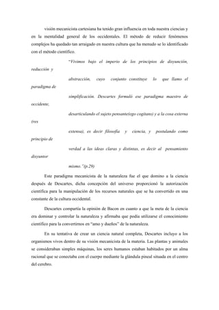 visión mecanicista cartesiana ha tenido gran influencia en toda nuestra ciencias y
en la mentalidad general de los occidentales. El método de reducir fenómenos
complejos ha quedado tan arraigado en nuestra cultura que ha menudo se lo identificado
con el método científico.

                     “Vivimos bajo el imperio de los principios de disyunción,
reducción y

                     abstracción,     cuyo   conjunto constituye      lo   que llamo el
paradigma de

                     simplificación. Descartes formuló ese paradigma maestro de
occidente,

                     desarticulando el sujeto pensante(ego cogitans) y a la cosa externa
(res

                     extensa), es decir filosofía    y   ciencia, y    postulando como
principio de

                     verdad a las ideas claras y distintas, es decir al pensamiento
disyuntor

                     mismo.”(p.29)

       Este paradigma mecanicista de la naturaleza fue el que domino a la ciencia
después de Descartes, dicha concepción del universo proporcionó la autorización
científica para la manipulación de los recursos naturales que se ha convertido en una
constante de la cultura occidental.

       Descartes compartía la opinión de Bacon en cuanto a que la meta de la ciencia
era dominar y controlar la naturaleza y afirmaba que podía utilizarse el conocimiento
científico para la convertirnos en “amo y dueños” de la naturaleza.

       En su tentativa de crear un ciencia natural completa, Descartes incluyo a los
organismos vivos dentro de su visión mecanicista de la materia. Las plantas y animales
se consideraban simples máquinas, los seres humanos estaban habitados por un alma
racional que se conectaba con el cuerpo mediante la glándula pineal situada en el centro
del cerebro.
 