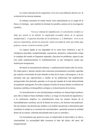 La visión cartesiana de los organismos vivos tuvo una influencia decisiva en la
evolución de las ciencias humanas.

        El enfoque cartesiano ha tenido mucho éxito especialmente en el campo de la
física y la biología pero también ha limitado los posibles caminos de la investigación
científica.

                     “Con esa voluntad de simplificación, el conocimiento científico se
daba por misión la de debelar la simplicidad escondida detrás de la aparente
multiplicidad y el aparente desorden de los fenómenos. [...] Sabiéndose vivos en un
universo materialista, mortal sin salvación, tenían necesidad de saber que había algo
perfecto y eterno: el universo mismo.( p.89)

        La ceguera ligada al uso degradado de la razón hace referencia a que la
inteligencia parcelada, compartimentada, mecanicista, disyuntiva, reduccionista rompe
lo complejo del mundo en fragmento separados, fracciona los problemas, separa lo que
esta unido unidimensionaliza lo multidimensional, es una inteligencia miope que
termina por enceguecerse.

        De hecho la racionalización abstracta y unidimensional triunfa sobre las tierras.
Por todas partes y durante muchos años soluciones presuntamente racionales sugeridas
por expertos convencidos de estar obrando en bien de la razón y del progreso, y de no
encontrar más que supersticiones y miedos en las poblaciones han empobrecido,
enriqueciendo; han destruido, ganando; es el caso por ejemplo de la tala indiscriminada
de quebracho santiagueño. Por todo el planeta el hecho de arrasar árboles en millones de
hectáreas contribuye al desequilibrio ecológico y al desertización de las tierras.

        La racionalización se cree racional porque constituye un sistema lógico perfecto,
pero ella se funda en bases mutiladas o falsas y se niega a la discusión de argumentos y
a la verificación empírica. La racionalización toma las mismas fuentes de la
racionalidad pero constituye una de la fuentes de errores y de ilusiones más poderosas.
De esta manera, una doctrina que obedece a un modelo mecanicista y determinista para
considerar el mundo no es racional sino racionalizadora queriendo encerrar la realidad
dentro de un sistema coherente descartando todo lo que se contradice.

        Un racionalismo que ignora los seres, la subjetividad, la afectividad y la vida es
irracionalidad. La racionalidad debe reconocer el lado del afecto, del amor, del
arrepentimiento.
 