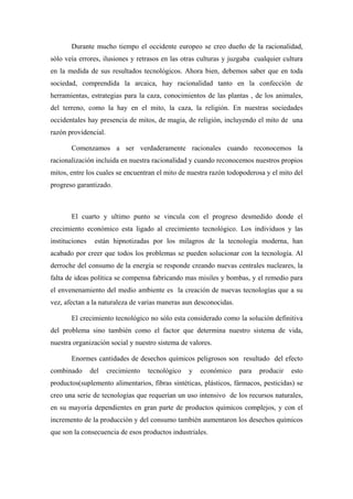Durante mucho tiempo el occidente europeo se creo dueño de la racionalidad,
sólo veía errores, ilusiones y retrasos en las otras culturas y juzgaba cualquier cultura
en la medida de sus resultados tecnológicos. Ahora bien, debemos saber que en toda
sociedad, comprendida la arcaica, hay racionalidad tanto en la confección de
herramientas, estrategias para la caza, conocimientos de las plantas , de los animales,
del terreno, como la hay en el mito, la caza, la religión. En nuestras sociedades
occidentales hay presencia de mitos, de magia, de religión, incluyendo el mito de una
razón providencial.

       Comenzamos a ser verdaderamente racionales cuando reconocemos la
racionalización incluida en nuestra racionalidad y cuando reconocemos nuestros propios
mitos, entre los cuales se encuentran el mito de nuestra razón todopoderosa y el mito del
progreso garantizado.



       El cuarto y ultimo punto se vincula con el progreso desmedido donde el
crecimiento económico esta ligado al crecimiento tecnológico. Los individuos y las
instituciones    están hipnotizadas por los milagros de la tecnología moderna, han
acabado por creer que todos los problemas se pueden solucionar con la tecnología. Al
derroche del consumo de la energía se responde creando nuevas centrales nucleares, la
falta de ideas política se compensa fabricando mas misiles y bombas, y el remedio para
el envenenamiento del medio ambiente es la creación de nuevas tecnologías que a su
vez, afectan a la naturaleza de varias maneras aun desconocidas.

       El crecimiento tecnológico no sólo esta considerado como la solución definitiva
del problema sino también como el factor que determina nuestro sistema de vida,
nuestra organización social y nuestro sistema de valores.

       Enormes cantidades de desechos químicos peligrosos son resultado del efecto
combinado       del   crecimiento   tecnológico   y   económico    para   producir   esto
productos(suplemento alimentarios, fibras sintéticas, plásticos, fármacos, pesticidas) se
creo una serie de tecnologías que requerían un uso intensivo de los recursos naturales,
en su mayoría dependientes en gran parte de productos químicos complejos, y con el
incremento de la producción y del consumo también aumentaron los desechos químicos
que son la consecuencia de esos productos industriales.
 