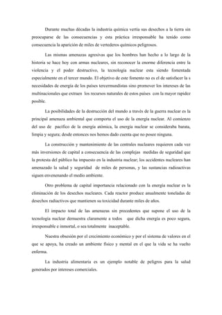 Durante muchas décadas la industria química vertía sus desechos a la tierra sin
preocuparse de las consecuencias y esta práctica irresponsable ha tenido como
consecuencia la aparición de miles de vertederos químicos peligrosos.

       Las mismas amenazas agresivas que los hombres han hecho a lo largo de la
historia se hace hoy con armas nucleares, sin reconocer la enorme diferencia entre la
violencia y el poder destructivo, la tecnología nuclear esta siendo fomentada
especialmente en el tercer mundo. El objetivo de este fomento no es el de satisfacer la s
necesidades de energía de los países tercermundistas sino promover los intereses de las
multinacionales que extraen los recursos naturales de estos países con la mayor rapidez
posible.

       La posibilidades de la destrucción del mundo a través de la guerra nuclear es la
principal amenaza ambiental que comporta el uso de la energía nuclear. Al comienzo
del uso de pacífico de la energía atómica, la energía nuclear se consideraba barata,
limpia y segura; desde entonces nos hemos dado cuenta que no posee ninguna.

       La construcción y mantenimiento de las centrales nucleares requieren cada vez
más inversiones de capital a consecuencia de las complejas medidas de seguridad que
la protesta del público ha impuesto en la industria nuclear; los accidentes nucleares han
amenazado la salud y seguridad de miles de personas, y las sustancias radioactivas
siguen envenenando el medio ambiente.

       Otro problema de capital importancia relacionado con la energía nuclear es la
eliminación de los desechos nucleares. Cada reactor produce anualmente toneladas de
desechos radiactivos que mantienen su toxicidad durante miles de años.

       El impacto total de las amenazas sin precedentes que supone el uso de la
tecnología nuclear demuestra claramente a todos      que dicha energía es poco segura,
irresponsable e inmortal, o sea totalmente inaceptable.

       Nuestra obsesión por el crecimiento económico y por el sistema de valores en el
que se apoya, ha creado un ambiente físico y mental en el que la vida se ha vuelto
enferma.

       La industria alimentaria es un ejemplo notable de peligros para la salud
generados por intereses comerciales.
 