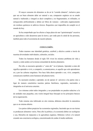 El mayor consumo de alimentos se da en la “comida chatarra”, inclusive para
que sea un buen alimento debe ser natural o sea, compuesto orgánico en su estado
natural e inalterado; e integral es decir completos y no fragmentados, ni refinados, ni
enriquecidos artificialmente y deben ser libres de venenos : cultivados orgánicamente
sin residuos químicos ni aditivos tóxicos. Requisitos casi imposibles de cumplir en el
mundo de hoy.

       Se ha comprobado que los efectos a largo plazo de una “quimioterapia” excesiva
en agricultura a sido desastroso para la tierra y por ende para la salud de las personas,
también para todo el ecosistema de nuestro planeta.



                                       CONCLUSIÓN:

       Todos tenemos una identidad genética, cerebral y afectiva común a través de
nuestras diversidades individuales, culturales, sociales.

       Todos los humanos desde el siglo XX viven los mismos problema de vida y
muerte y están unidos en la misma comunidad de destino planetario.

       Por ello, es necesario aprender a “ estar ahí ” en el planeta. Aprender a estar ahí
significa aprender a vivir, a compartir, a comunicarnos, es aquello que solo aprendemos
en y por las culturas singulares. Nos hace falta ahora aprender a ser, vivir, compartir,
comunicarse también como humanos del planeta tierra.

       Es necesario enseñar y aprender, no de oponer el universo a las partes sino a
ligar de manera concéntrica nuestras patrias familiares, regionales, nacionales e
integrarlas en el universo concreto.

       Los sistemas están todos integrados y sus propiedades no pueden reducirse a la
de unidades mas pequeñas, esta visión integral hace hincapié en los principios básicos
de la organización.

       Todo sistema esta imbricado en otro sistema, debemos descubrir la naturaleza
que es un sistema abierto.

       Los países deben propiciar las economías regionales, haciendo que en sus tierras
se produzcan alimentos varios. Para ello la política y la economía deben ser ecológicas
o sea, liberarlos de impuestos a la agricultura orgánica. Debemos volver a lo natural
creando una conciencia ecológica, concientizando de cuidar el medio ambiente.
 