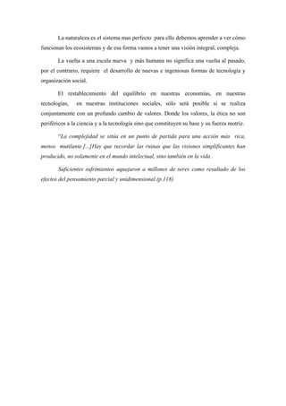 La naturaleza es el sistema mas perfecto para ello debemos aprender a ver cómo
funcionan los ecosistemas y de esa forma vamos a tener una visión integral, compleja.

       La vuelta a una escala nueva y más humana no significa una vuelta al pasado,
por el contrario, requiere el desarrollo de nuevas e ingeniosas formas de tecnología y
organización social.

       El restablecimiento del equilibrio en nuestras economías, en nuestras
tecnologías,   en nuestras instituciones sociales, sólo será posible si se realiza
conjuntamente con un profundo cambio de valores. Donde los valores, la ética no son
periféricos a la ciencia y a la tecnología sino que constituyen su base y su fuerza motriz.

       “La complejidad se sitúa en un punto de partida para una acción más rica,
menos mutilante.[...]Hay que recordar las ruinas que las visiones simplificantes han
producido, no solamente en el mundo intelectual, sino también en la vida .

       Suficientes sufrimientos aquejaron a millones de seres como resultado de los
efectos del pensamiento parcial y unidimensional.(p.118)
 