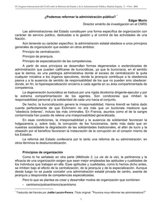 IX Congreso Internacional del CLAD sobre la Reforma del Estado y de la Administración Pública, Madrid, España, 2 – 5 Nov. 2004 
¿Podemos reformar la administración pública? * 
Edgar Morin 
Director emérito de investigación en el CNRS 
Las administraciones del Estado constituyen una forma específica de organización con carácter de servicio público, dedicadas a la gestión y al control de las actividades de una Nación. 
Aún teniendo su carácter específico, la administración estatal obedece a unos principios generales de organización que existen en otros ámbitos: 
Principio de centralización. 
Principio de jerarquía. 
Principio de especialización de las competencias. 
A partir de esos principios se desarrollan formas degeneradas o esclerotizadas de administración que pueden calificarse de burocráticas, ya que la burocracia, en el sentido que le damos, es una patología administrativa donde el exceso de centralización le quita cualquier iniciativa a los órganos ejecutores, donde la jerarquía contribuye a la obediencia pasiva y a la ausencia de sentido de responsabilidad de los que no pueden sino obedecer: donde, en fin, la hiperespecialización encierra a cada agente en su área compartimentada de competencia. 
La degeneración burocrática se traduce por una rígida dicotomía dirigente-ejecutor y por la extrema compartimentación de los agentes. Son condiciones que inhiben la responsabilidad personal y la solidaridad de cada uno hacia el conjunto. 
De hecho, la burocratización genera la irresponsabilidad. Hanna Arendt se había dado cuenta perfectamente de que Eichmann no era más que un burócrata mediocre que “obedecía órdenes”, incluso las más criminales. En Francia, asuntos como el de la sangre contaminada han puesto de relieve una irresponsabilidad generalizada. 
En esas condiciones, la irresponsabilidad y la ausencia de solidaridad favorecen la holgazanería y, sobre todo, la corrupción de los funcionarios, tanto más dado que en nuestras sociedades la degradación de las solidaridades tradicionales, el afán de lucro y la obsesión por el beneficio favorecen la instauración de la corrupción en el corazón mismo de los Estados. 
La reforma del Estado conllevaría por lo tanto una reforma de su administración, en otros términos la desburocratización. 
Principios de organización 
Como lo he señalado en otra parte (Méthode 2, La vie de la vie), la pertinencia y la eficacia de una organización exigen que sean mejor empleadas las aptitudes y cualidades de los individuos que trabajan en ella. Esas aptitudes y cualidades, como lo hemos dicho antes, se inhiben bajo el efecto de la centralización, de la jerarquía y de la especialización. Aunque desde luego no se puede concebir una administración estatal privada de centro, exenta de jerarquía y desprovista de competencias especializadas. 
Pero lo que se plantea es crear y desarrollar modos de organización que combinen: 
- centrismo/policentrismo/acentrismo 
* Traducido del francés por Joëlle Lecoin-Perera. Título original: ”Pouvons nous réformer les administrations?” 1 
 