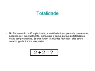 Totalidade No Pensamento da Complexidade, a totalidade é sempre mais que a soma, podendo ser, eventualmente, menos que a soma, porque as totalidades estão sempre abertas. Se elas forem totalidades fechadas, elas serão sempre iguais à soma das partes. 2 + 2 = ? 