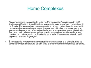 Homo Complexus O conhecimento do ponto de vista do Pensamento Complexo não está limitado à ciência. Há na literatura, na poesia, nas artes, um conhecimento profundo. Podemos dizer que no romance há um conhecimento mais sutil dos seres humanos do que encontramos nas ciências humanas, porque vemos os homens em suas subjetividades, suas paixões, seus meios, etc. Por outro lado, devemos acreditar que todas as grandes obras de artes contêm um pensamento profundo sobre a vida, mesmo quando não está expresso em sua linguagem. É necessário romper com a separação entre as artes e a ciência, não se pode conceber a literatura de um lado e o conhecimento científico do outro. 