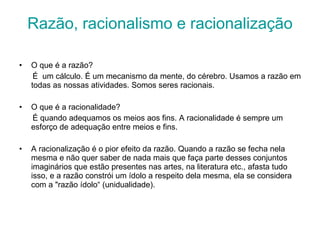 Razão, racionalismo e racionalização O que é a razão? É  um cálculo. É um mecanismo da mente, do cérebro. Usamos a razão em todas as nossas atividades. Somos seres racionais. O que é a racionalidade? É quando adequamos os meios aos fins. A racionalidade é sempre um esforço de adequação entre meios e fins. A racionalização é o pior efeito da razão. Quando a razão se fecha nela mesma e não quer saber de nada mais que faça parte desses conjuntos imaginários que estão presentes nas artes, na literatura etc., afasta tudo isso, e a razão constrói um ídolo a respeito dela mesma, ela se considera com a "razão ídolo“ (unidualidade). 