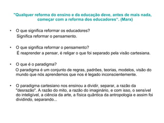 "Qualquer reforma do ensino e da educação deve, antes de mais nada, começar com a reforma dos educadores“. (Marx) O que significa reformar os educadores? Significa reformar o pensamento.  O que significa reformar o pensamento? É reaprender a pensar, é religar o que foi separado pela visão cartesiana. O que é o paradigma?  O paradigma é um conjunto de regras, padrões, teorias, modelos, visão do mundo que nós aprendemos que nos é legado inconscientemente. O paradigma cartesiano nos ensinou a dividir, separar, a razão da "desrazão". A razão do mito, a razão do imaginário, e com isso, o sensível do inteligível, a ciência da arte, a física quântica da antropologia e assim foi dividindo, separando... 
