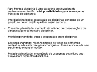 Para Morin a disciplina é uma categoria organizadora do conhecimento científico e há  possibilidades  para se romper as fronteiras disciplinares: Interdisciplinaridade: associação de disciplinas por conta de um projeto ou de um objeto que lhes sejam comuns. Transdisciplinaridade: momento simultâneo de conservação e de ultrapassagem da fronteira disciplinar. Multidisciplinaridade: troca e cooperação entre disciplinas Ecodisciplinaridade: reconhecimento de todos os elementos contextuais de cada disciplina: condições culturais e sociais de seu surgimento e transformação. Metadisciplinaridade: emergência de esquemas cognitivos que atravessam diferentes disciplinas. 