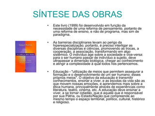 SÍNTESE DAS OBRAS Este livro (1999) foi desenvolvido em função da necessidade de uma reforma de pensamento, portanto de uma reforma de ensino, e não de programa, mas sim de paradigma.   As barreiras disciplinares levam ao perigo da hiperespecialização; portanto, é preciso interligar as diversas disciplinas e ciências, promovendo as trocas, a cooperação, a associação, transformando em algo sistêmico. O indivíduo age sobre a sociedade e vice-versa: para o ser humano passar de indivíduo a sujeito, deve ultrapassar a dimensão biológica, chegar ao conhecimento e atingir a complexidade à qual todos nós pertencemos. Educação - "utilização de meios que permitem assegurar a formação e o desenvolvimento de um ser humano; esses próprios meios". O objetivo da educação é transmitir conhecimentos, ensinar a viver, e as escolas da vida são as que movem nossas emoções, e aprendemos mais sobre a ética humana, principalmente através de experiências como literatura, teatro, cinema, etc. A educação deve ensinar a viver, a se tornar cidadão, que é aquele que é responsável por sua Pátria, ou Estado/Nação que compreende ao mesmo tempo o espaço territorial, político, cultural, histórico e religioso. 