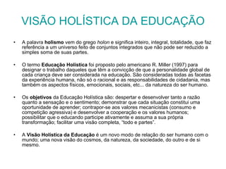 VISÃO HOLÍSTICA DA EDUCAÇÃO A palavra  holismo  vem do grego  holon  e significa inteiro, integral, totalidade, que faz referência a um universo feito de conjuntos integrados que não pode ser reduzido a simples soma de suas partes. O termo  Educação Holística  foi proposto pelo americano R. Miller (1997) para designar o trabalho daqueles que têm a convicção de que a personalidade global de cada criança deve ser considerada na educação. São consideradas todas as facetas da experiência humana, não só o racional e as responsabilidades de cidadania, mas também os aspectos físicos, emocionais, sociais, etc... da natureza do ser humano.   Os  objetivos  da Educação Holística são: despertar e desenvolver tanto a razão quanto a sensação e o sentimento; demonstrar que cada situação constitui uma oportunidade de aprender; contrapor-se aos valores mecanicistas (consumo e competição agressiva) e desenvolver a cooperação e os valores humanos; possibilitar que o educando participe ativamente e assuma a sua própria transformação; facilitar uma visão completa, “todo e partes”. A  Visão Holística da Educação  é um novo modo de relação do ser humano com o mundo; uma nova visão do cosmos, da natureza, da sociedade, do outro e de si mesmo.  