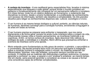 A certeza da incerteza  - A era neoliberal gerou especialistas frios, levados à máxima especialização que bloqueia a visão global, porque divide o mundo complexo em pedaços e consequentemente não consegue ter um pensamento reflexivo e complexo. Em nosso tempo, onde há um relativo desprezo ao humanismo, o isolamento das disciplinas no ensino, desde o ensino fundamental, e a proliferação de conhecimento, com excesso de informação, também são desafios à complexidade. Os  três grandes desafios  para religar os conhecimentos dispersos são:  cultural, sociológico e cívico . O  ser humano  é ao mesmo tempo  biológico e cultural ; portanto, as ciências naturais, as humanas, deveriam convergir para a condição humana, envolvendo a linguagem e as artes em todas as formas. O ser humano precisa se preparar para enfrentar o inesperado, que nos cerca diariamente e de forma geral, porque há ainda muita incerteza sobre a origem da vida, influenciando nossas vidas e nossos pensamentos, as incertezas históricas e as cognitivas.  Enfim, só temos certeza da incerteza.  Após descrever três viáticos (a ecologia da ação, a estratégia e o desafio), Morin afirma que precisamos enfrentar a aventura da incerteza como uma aposta. Morin entende como fundamentais os três graus de ensino: o primário, o secundário e o universitário. Na escola primária teria início um percurso que ligaria a indagação sobre a condição humana à indagação sobre o mundo. As matérias poderiam ser diferenciadas, distintas, mas não isoladas, porquanto sempre inscritas em seu contexto. À medida que as matérias são distinguidas e ganham autonomia, é preciso aprender a conhecer, ou seja, a separar e unir, analisar e sintetizar, ao mesmo tempo. Daí em diante, seria possível aprender a considerar as coisas e as causas e formar uma consciência capaz de enfrentar complexidades. 