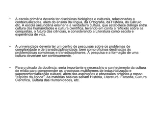 A escola primária deveria ter disciplinas biológicas e culturais, relacionadas e contextualizadas, além do ensino da língua, da Ortografia, da História, do Cálculo etc. A escola secundária ensinaria a verdadeira cultura, que estabelece diálogo entre cultura das humanidades e cultura científica, levando em conta a reflexão sobre as conquistas, o futuro das ciências, e considerando a Literatura como escola e experiência de vida.  A universidade deveria ter um centro de pesquisas sobre os problemas de complexidade e de transdisciplinaridade, bem como oficinas destinadas às problemáticas complexas e transdisciplinares. A pesquisa e a formação de uma cultura deveriam ser continuamente.  Para o círculo da docência, seria importante e necessário o conhecimento da cultura de mídia para compreender os processos multiformes de industrialização e supercomercialização cultural, além das aspirações e obsessões próprias a nosso "espírito da época". As matérias básicas seriam História, Literatura, Filosofia, Cultura Científica, Cultura das Humanidades, etc. 