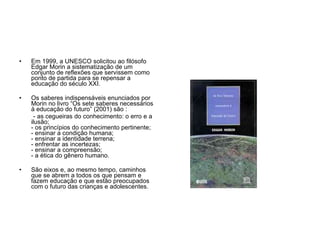 Em 1999, a UNESCO solicitou ao filósofo Edgar Morin a sistematização de um conjunto de reflexões que servissem como ponto de partida para se repensar a educação do século XXI. Os saberes indispensáveis enunciados por Morin no livro “Os sete saberes necessários à educação do futuro” (2001) são : - as cegueiras do conhecimento: o erro e a ilusão; - os princípios do conhecimento pertinente; - ensinar a condição humana; - ensinar a identidade terrena; - enfrentar as incertezas; - ensinar a compreensão; - a ética do gênero humano. São eixos e, ao mesmo tempo, caminhos que se abrem a todos os que pensam e fazem educação e que estão preocupados com o futuro das crianças e adolescentes. 