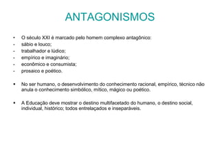ANTAGONISMOS O século XXI é marcado pelo homem complexo antagônico:  sábio e louco;  trabalhador e lúdico;  empírico e imaginário;  econômico e consumista;  prosaico e poético.  No ser humano, o desenvolvimento do conhecimento racional, empírico, técnico não anula o conhecimento simbólico, mítico, mágico ou poético.  A Educação deve mostrar o destino multifacetado do humano, o destino social, individual, histórico; todos entrelaçados e inseparáveis. 