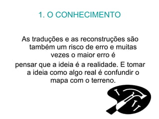 1. O CONHECIMENTO As traduções e as reconstruções são também um risco de erro e muitas vezes o maior erro é pensar que a ideia é a realidade. E tomar a ideia como algo real é confundir o mapa com o terreno. 