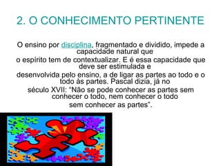 2. O CONHECIMENTO PERTINENTE O ensino por  disciplina , fragmentado e dividido, impede a capacidade natural que o espírito tem de contextualizar. E é essa capacidade que deve ser estimulada e desenvolvida pelo ensino, a de ligar as partes ao todo e o todo às partes. Pascal dizia, já no século XVII: “Não se pode conhecer as partes sem conhecer o todo, nem conhecer o todo sem conhecer as partes”. 
