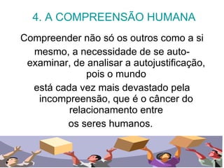 4. A COMPREENSÃO HUMANA Compreender não só os outros como a si mesmo, a necessidade de se auto-examinar, de analisar a autojustificação, pois o mundo está cada vez mais devastado pela incompreensão, que é o câncer do relacionamento entre os seres humanos.  