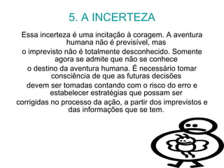 5. A INCERTEZA Essa incerteza é uma incitação à coragem. A aventura humana não é previsível, mas o imprevisto não é totalmente desconhecido. Somente agora se admite que não se conhece o destino da aventura humana. É necessário tomar consciência de que as futuras decisões devem ser tomadas contando com o risco do erro e estabelecer estratégias que possam ser corrigidas no processo da ação, a partir dos imprevistos e das informações que se tem. 