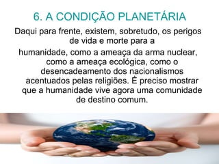 6. A CONDIÇÃO PLANETÁRIA Daqui para frente, existem, sobretudo, os perigos de vida e morte para a humanidade, como a ameaça da arma nuclear, como a ameaça ecológica, como o desencadeamento dos nacionalismos acentuados pelas religiões. É preciso mostrar que a humanidade vive agora uma comunidade de destino comum. 
