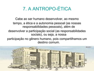 7. A ANTROPO-ÉTICA Cabe ao ser humano desenvolver, ao mesmo tempo, a ética e a autonomia pessoal (as nossas responsabilidades pessoais), além de desenvolver a participação social (as responsabilidades sociais), ou seja, a nossa participação no gênero humano, pois compartilhamos um destino comum. 