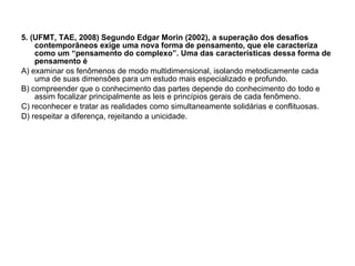 5. (UFMT, TAE, 2008) Segundo Edgar Morin (2002), a superação dos desafios contemporâneos exige uma nova forma de pensamento, que ele caracteriza como um “pensamento do complexo”. Uma das características dessa forma de pensamento é A) examinar os fenômenos de modo multidimensional, isolando metodicamente cada uma de suas dimensões para um estudo mais especializado e profundo. B) compreender que o conhecimento das partes depende do conhecimento do todo e assim focalizar principalmente as leis e princípios gerais de cada fenômeno. C) reconhecer e tratar as realidades como simultaneamente solidárias e conflituosas. D) respeitar a diferença, rejeitando a unicidade. 