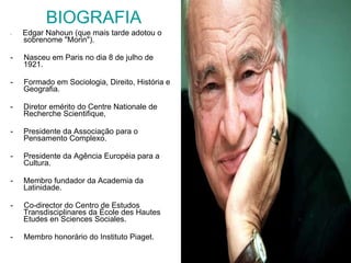 BIOGRAFIA -  Edgar Nahoun (que mais tarde adotou o sobrenome "Morin"). -  Nasceu em Paris no dia 8 de julho de 1921.  -  Formado em Sociologia, Direito, História e Geografia. Diretor emérito do Centre Nationale de Recherche Scientifique,  Presidente da Associação para o Pensamento Complexo. Presidente da Agência Européia para a Cultura. Membro fundador da Academia da Latinidade. -  Co-director do Centro de Estudos Transdisciplinares da École des Hautes Etudes en Sciences Sociales. -  Membro honorário do Instituto Piaget. 