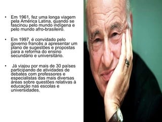 Em 1961, fez uma longa viagem pela América Latina, quando se fascinou pelo mundo indígena e pelo mundo afro-brasileiro. Em 1997, é convidado pelo governo francês a apresentar um plano de sugestões e propostas para a reforma do ensino secundário e universitário. Já viajou por mais de 30 países participando de atividades de debates com professores e especialistas das mais diversas áreas sobre questões relativas à educação nas escolas e universidades. 
