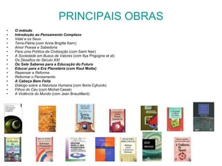 PRINCIPAIS OBRAS O método Introdução ao Pensamento Complexo Vidal e os Seus Terra-Pátria  (com Anne Brigitte Kern) Amor Poesia e Sabedoria Para uma Política da Civilização  (com Sami Nair) A Sociedade em Busca de Valores  (com Ilya Prigogine et al) Os Desafios do Século XXI Os Sete Saberes para a Educação do Futuro  Educar para a Era Planetária  (com Raul Motta) Repensar a Reforma Reformar o Pensamento A Cabeça Bem Feita Diálogo sobre a Natureza Humana  (com Boris Cylrunik) Filhos do Céu  (com Michel Cassé)  A Violência do Mundo  (com Jean Braudillard).  