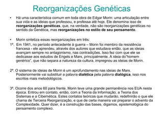 Reorganizações Genéticas Há uma característica comum em toda obra de Edgar Morin: uma articulação entre sua vida e as ideias que professou, e professa até hoje. Ele denomina isso de  reorganizações genéticas , que, na verdade, não são reorganizações genéticas no sentido da Genética, mas  reorganizações no estilo de seu pensamento . Morin sintetiza essas reorganizações em três: 1ª.  Em 1941, no período antecedente à guerra – Morin foi membro da resistência francesa - ele aprendeu, através dos autores que estudava então, que as ideias avançam sempre no antagonismo, nas contradições. Isso fez com que ele se dedicasse aos estudos de Engels e Marx, principalmente. A ideia do”homem genérico”, que não separa a natureza da cultura, impregnou as ideias de Morin. 2ª. O sistema de ideias de Morin é um aprofundamento nas ideias de Marx. Posteriormente vai substituir a palavra  dialética  pela palavra  dialógica , isso nos escritos mais metodológicos. 3ª. Ocorre dos anos 60 para frente. Morin teve uma grande permanência nos EUA nesta época. Entrou em contato, então, com a Teoria da Informação, a Teoria dos Sistemas e a Cibernética. Estes contatos teóricos que mudarão, redefinirão o que ele chama de Terceira Reorganização, e que de certa maneira vai preparar o advento da Complexidade. Quer dizer, é a construção das bases, digamos, epistemológica do pensamento complexo. 