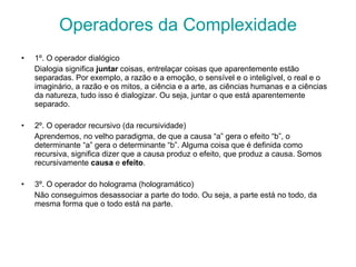 Operadores da Complexidade 1º. O operador dialógico Dialogia significa  juntar  coisas, entrelaçar coisas que aparentemente estão separadas. Por exemplo, a razão e a emoção, o sensível e o inteligível, o real e o imaginário, a razão e os mitos, a ciência e a arte, as ciências humanas e a ciências da natureza, tudo isso é dialogizar. Ou seja, juntar o que está aparentemente separado. 2º. O operador recursivo (da recursividade) Aprendemos, no velho paradigma, de que a causa “a” gera o efeito “b”, o determinante “a” gera o determinante “b”. Alguma coisa que é definida como recursiva, significa dizer que a causa produz o efeito, que produz a causa. Somos recursivamente  causa  e  efeito .  3º. O operador do holograma (hologramático) Não conseguimos desassociar a parte do todo. Ou seja, a parte está no todo, da mesma forma que o todo está na parte. 