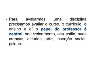 • Para avaliarmos uma disciplina
precisamos avaliar o curso, o currículo, o
ensino e aí o papel do professor é
central: seu treinamento, seu estilo, suas
crenças, atitudes, arte, inserção social,
psique.
 