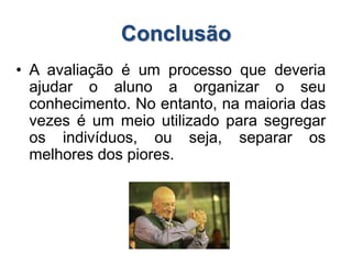 Conclusão
• A avaliação é um processo que deveria
ajudar o aluno a organizar o seu
conhecimento. No entanto, na maioria das
vezes é um meio utilizado para segregar
os indivíduos, ou seja, separar os
melhores dos piores.
 