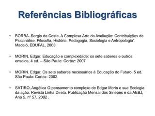 Referências Bibliográficas
• BORBA. Sergio da Costa. A Complexa Arte da Avaliação: Contribuições da
Psicanálise, Filosofia, História, Pedagogia, Sociologia e Antropologia”.
Maceió, EDUFAL, 2003
• MORIN, Edgar. Educação e complexidade: os sete saberes e outros
ensaios, 4 ed. – São Paulo: Cortez: 2007
• MORIN. Edgar. Os sete saberes necessários à Educação do Futuro. 5 ed.
São Paulo: Cortez: 2002.
• SÁTIRO, Angélica O pensamento complexo de Edgar Morin e sua Ecologia
da ação. Revista Linha Direta. Publicação Mensal dos Sinepes e da AEBJ,
Ano 5, nº 57, 2002 .
 