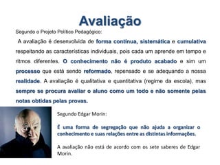 Avaliação
Segundo o Projeto Político Pedagógico:
A avaliação é desenvolvida de forma contínua, sistemática e cumulativa
respeitando as características individuais, pois cada um aprende em tempo e
ritmos diferentes. O conhecimento não é produto acabado e sim um
processo que está sendo reformado, repensado e se adequando a nossa
realidade. A avaliação é qualitativa e quantitativa (regime da escola), mas
sempre se procura avaliar o aluno como um todo e não somente pelas
notas obtidas pelas provas.
Segundo Edgar Morin:
É uma forma de segregação que não ajuda a organizar o
conhecimento e suas relações entre as distintas informações.
A avaliação não está de acordo com os sete saberes de Edgar
Morin.
 