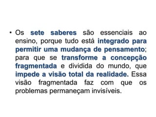 • Os sete saberes são essenciais ao
ensino, porque tudo está integrado para
permitir uma mudança de pensamento;
para que se transforme a concepção
fragmentada e dividida do mundo, que
impede a visão total da realidade. Essa
visão fragmentada faz com que os
problemas permaneçam invisíveis.
 