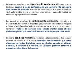 • Entende-se reconhecer as cegueiras do conhecimento, seus erros e
ilusões, é assumir o ato de conhecer como um traduzir e não como uma
foto correta da realidade. Trata-se de armar nossas ates para o combate
vital pela lucidez e isso o significa estar sempre buscando modos de
conhecer o próprio ato de conhecer.
• Por assumir os princípios de conhecimento pertinente, entende-se a
necessidade de ensinar os métodos que permitam apreender as relações
mútuas e as influências recíprocas entre as partes e o todo se mundo
complexo. Trata-se de envolver uma atitude mental capaz abordar
problemas globais que contextualizem suas informações parciais e locais.
• Ensinar a condição humana deveria ser o objeto essencial de qualquer
sistema de ensino e isso passa considerar conhecimentos que estão
dispersos em várias disciplinas como as ciências naturais, as ciências
humanas, a literatura e a filosofia. As gerações precisam conhecer a
unidade e a diversidade do humano.
 