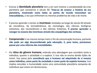 • Ensinar a identidade planetária tem a ver com mostrar a complexidade da crise
planetária que caracteriza o século XX. Trata-se de ensinar a história da era
planetária, mostrando como todas as partes do mundo necessitam ser
intersolidárias, a vez que enfrentam os mesmos problemas de vida e de morte.
• É preciso aprender a tentar as incertezas reveladas ao longo do século XX através
da microfísica, da termodinâmica, da cosmologia, das ciências biológicas
evolutivas, das neurociências e das ciências históricas. É preciso aprender a
navegar no oceano das incertezas através dos arquipélagos das certezas.
• Compreender é ao mesmo tempo meio e fim da comunicação humana, portanto
não pode ser algo desconsiderado pela educação. E, para tanto, precisamos
passar por uma reforma das mentalidades.
• Por ética do gênero humano, entendo uma abordagem que considere tanto o
indivíduo, quanto a sociedade e a espécie. E isso não se ensina dando lições de
moral. Isso passa pela consciência que o humano vai adquirindo de si mesmo
como indivíduo, como parte da sociedade e como parte da espécie humana. Isso
implica conceber a humanidade como uma comunidade planetária composta de
indivíduos que vivem em democracias.
 