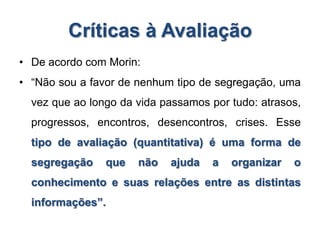Críticas à Avaliação
• De acordo com Morin:
• “Não sou a favor de nenhum tipo de segregação, uma
vez que ao longo da vida passamos por tudo: atrasos,
progressos, encontros, desencontros, crises. Esse
tipo de avaliação (quantitativa) é uma forma de
segregação que não ajuda a organizar o
conhecimento e suas relações entre as distintas
informações”.
 