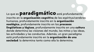 Lo que es paradigmáticoestá profundamente
inscrito en la organización cognitiva de los espíritus/cerebros
humanos, profundamente inscrito en la organización
noológica, profundamente inscrito en los procesos
lingüísticos y lógicos, profundamente inscrito en una cultura
donde determina las visiones del mundo, los mitos y las ideas,
las actividades y las conductas. Además, un gran paradigma
está profundamente inscrito en la organización de una
sociedad: la determina tanto como ella lo determina.
 