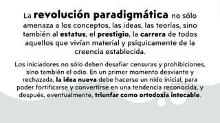 La revolución paradigmática no sólo
amenaza a los conceptos, las ideas, las teorías, sino
también al estatus, el prestigio, la carrera de todos
aquellos que vivían material y psíquicamente de la
creencia establecida.
Los iniciadores no sólo deben desafiar censuras y prohibiciones,
sino también el odio. En un primer momento desviante y
rechazada, la idea nueva debe hacerse un nido inicial, para
poder fortificarse y convertirse en una tendencia reconocida, y
después, eventualmente, triunfar como ortodoxia intocable.
 